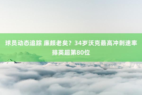 球员动态追踪 廉颇老矣？34岁沃克最高冲刺速率排英超第80位