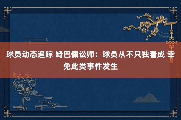 球员动态追踪 姆巴佩讼师：球员从不只独看成 幸免此类事件发生