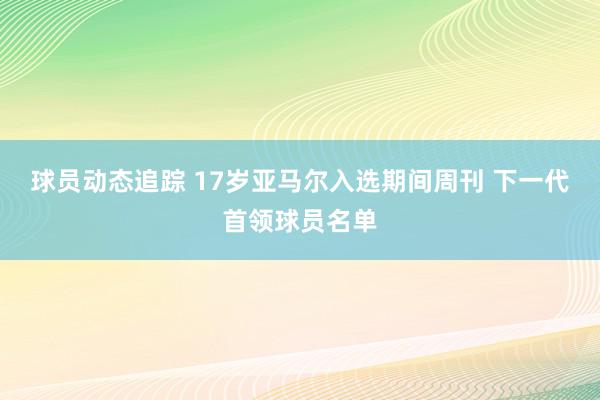 球员动态追踪 17岁亚马尔入选期间周刊 下一代首领球员名单