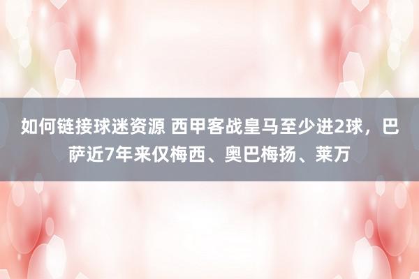 如何链接球迷资源 西甲客战皇马至少进2球，巴萨近7年来仅梅西、奥巴梅扬、莱万