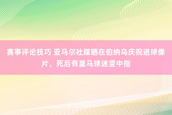 赛事评论技巧 亚马尔社媒晒在伯纳乌庆祝进球像片，死后有皇马球迷竖中指