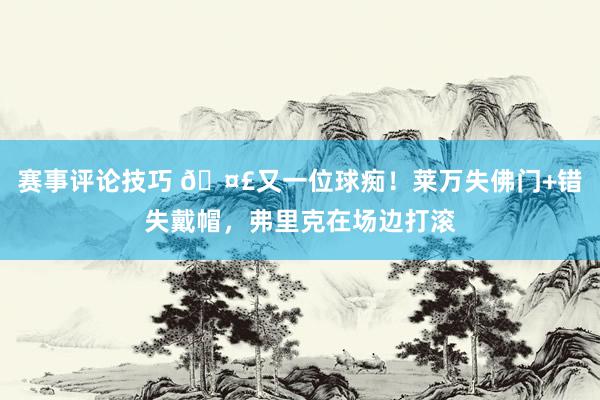 赛事评论技巧 🤣又一位球痴！莱万失佛门+错失戴帽，弗里克在场边打滚