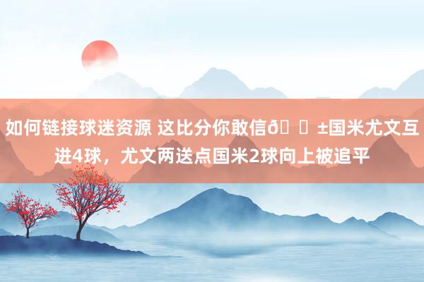 如何链接球迷资源 这比分你敢信😱国米尤文互进4球，尤文两送点国米2球向上被追平