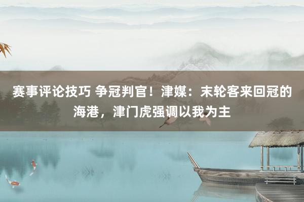 赛事评论技巧 争冠判官！津媒：末轮客来回冠的海港，津门虎强调以我为主