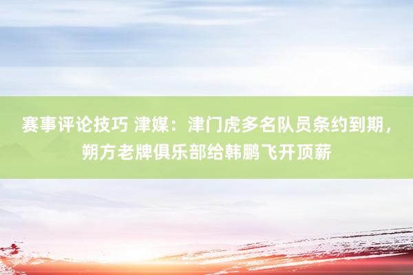 赛事评论技巧 津媒：津门虎多名队员条约到期，朔方老牌俱乐部给韩鹏飞开顶薪