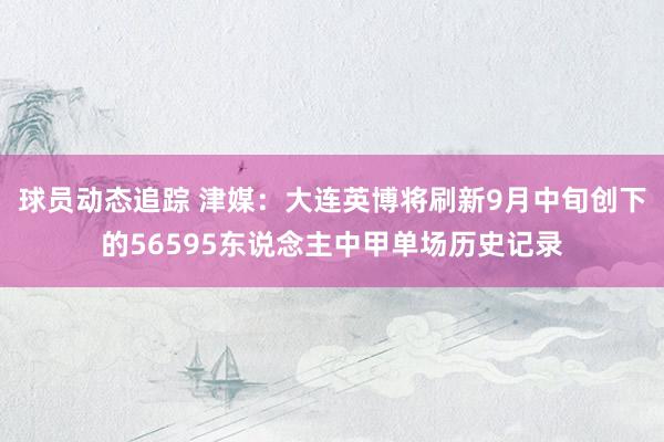 球员动态追踪 津媒：大连英博将刷新9月中旬创下的56595东说念主中甲单场历史记录