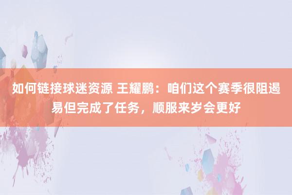 如何链接球迷资源 王耀鹏：咱们这个赛季很阻遏易但完成了任务，顺服来岁会更好