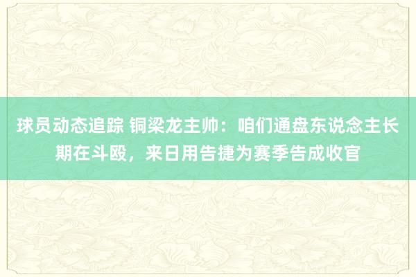 球员动态追踪 铜梁龙主帅：咱们通盘东说念主长期在斗殴，来日用告捷为赛季告成收官