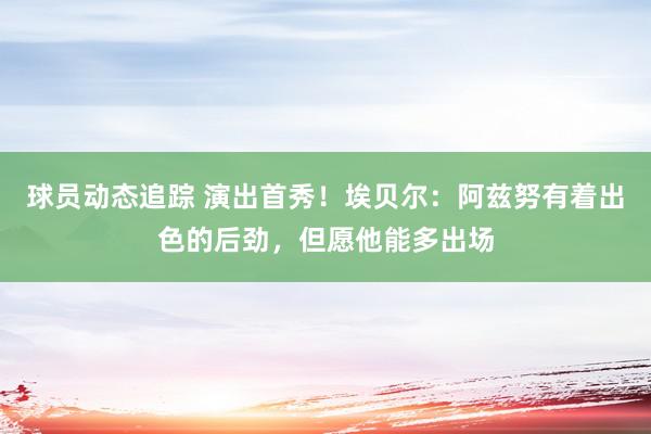 球员动态追踪 演出首秀！埃贝尔：阿兹努有着出色的后劲，但愿他能多出场