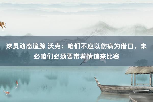 球员动态追踪 沃克：咱们不应以伤病为借口，未必咱们必须要带着情谊来比赛