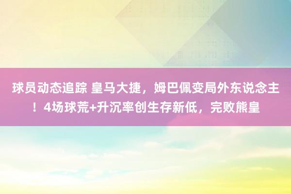 球员动态追踪 皇马大捷，姆巴佩变局外东说念主！4场球荒+升沉率创生存新低，完败熊皇