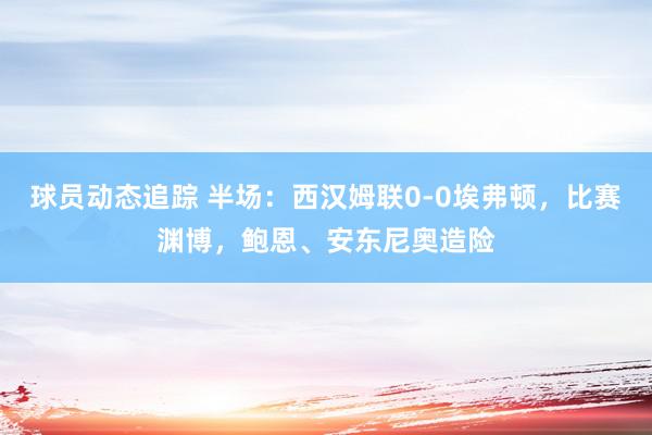 球员动态追踪 半场：西汉姆联0-0埃弗顿，比赛渊博，鲍恩、安东尼奥造险