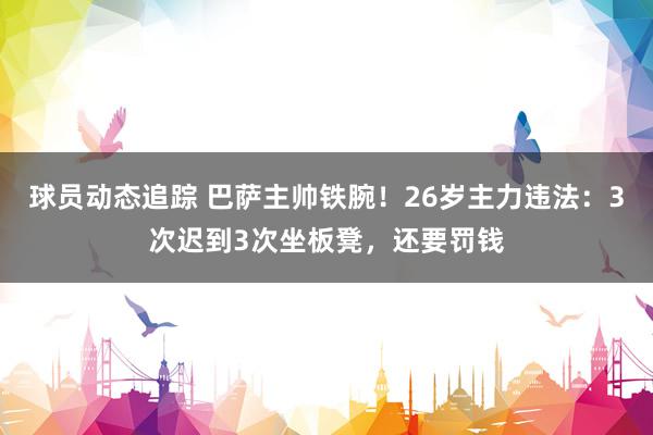 球员动态追踪 巴萨主帅铁腕！26岁主力违法：3次迟到3次坐板凳，还要罚钱