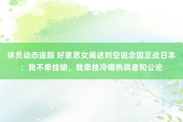 球员动态追踪 好意思女阐述刘空说念国足战日本：我不牵挂输，我牵挂冷嘲热讽者和公论