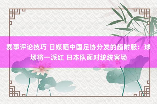 赛事评论技巧 日媒晒中国足协分发的趋附服：球场将一派红 日本队面对统统客场