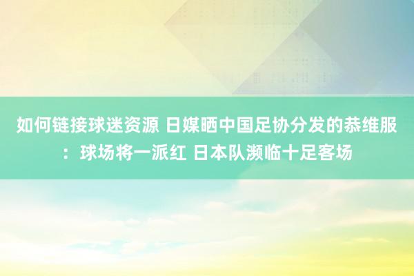 如何链接球迷资源 日媒晒中国足协分发的恭维服：球场将一派红 日本队濒临十足客场