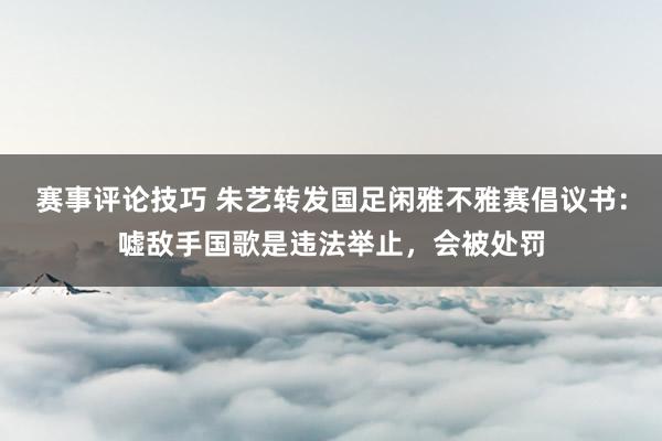 赛事评论技巧 朱艺转发国足闲雅不雅赛倡议书：嘘敌手国歌是违法举止，会被处罚