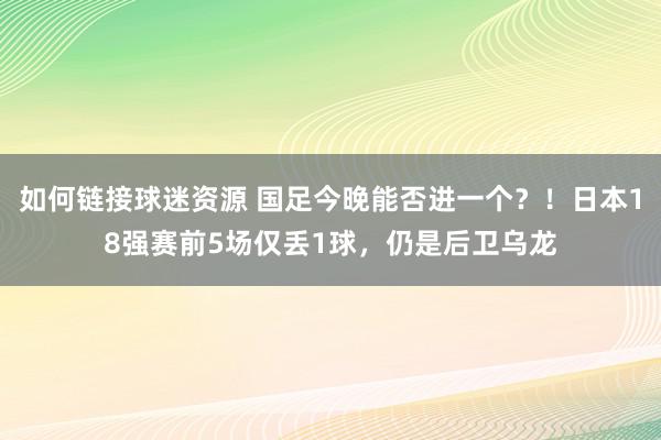 如何链接球迷资源 国足今晚能否进一个？！日本18强赛前5场仅丢1球，仍是后卫乌龙