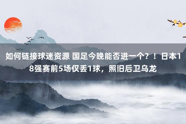 如何链接球迷资源 国足今晚能否进一个？！日本18强赛前5场仅丢1球，照旧后卫乌龙