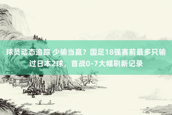 球员动态追踪 少输当赢？国足18强赛前最多只输过日本2球，首战0-7大幅刷新记录