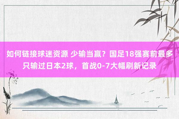 如何链接球迷资源 少输当赢？国足18强赛前最多只输过日本2球，首战0-7大幅刷新记录