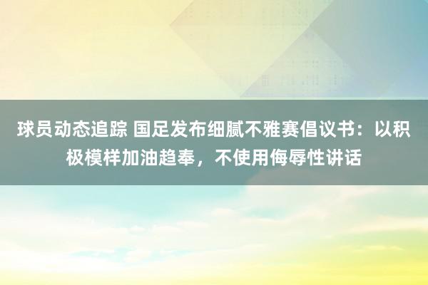 球员动态追踪 国足发布细腻不雅赛倡议书：以积极模样加油趋奉，不使用侮辱性讲话