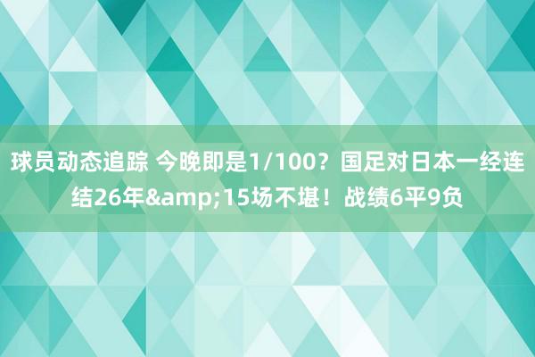 球员动态追踪 今晚即是1/100？国足对日本一经连结26年&15场不堪！战绩6平9负