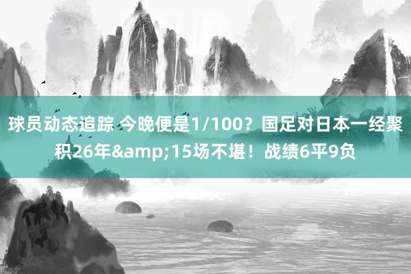 球员动态追踪 今晚便是1/100？国足对日本一经聚积26年&15场不堪！战绩6平9负