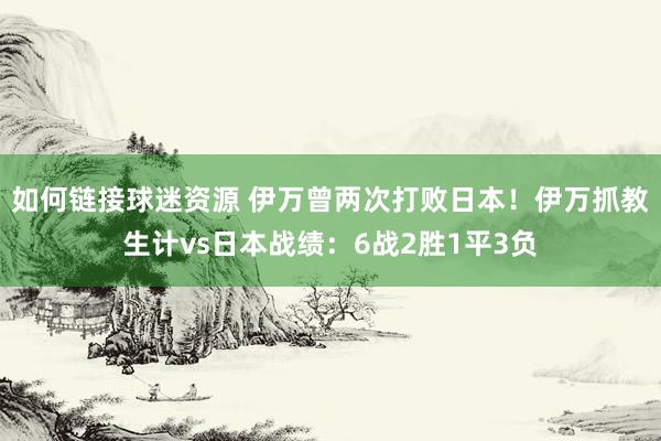 如何链接球迷资源 伊万曾两次打败日本！伊万抓教生计vs日本战绩：6战2胜1平3负