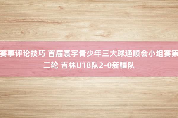 赛事评论技巧 首届寰宇青少年三大球通顺会小组赛第二轮 吉林U18队2-0新疆队