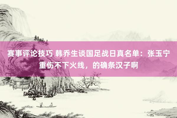 赛事评论技巧 韩乔生谈国足战日真名单：张玉宁重伤不下火线，的确条汉子啊