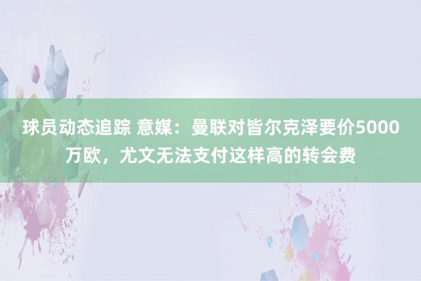 球员动态追踪 意媒：曼联对皆尔克泽要价5000万欧，尤文无法支付这样高的转会费