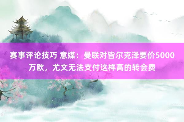 赛事评论技巧 意媒：曼联对皆尔克泽要价5000万欧，尤文无法支付这样高的转会费