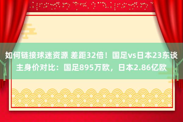 如何链接球迷资源 差距32倍！国足vs日本23东谈主身价对比：国足895万欧，日本2.86亿欧