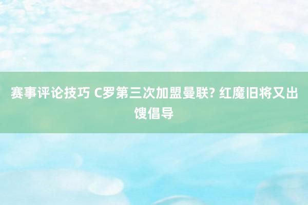 赛事评论技巧 C罗第三次加盟曼联? 红魔旧将又出馊倡导