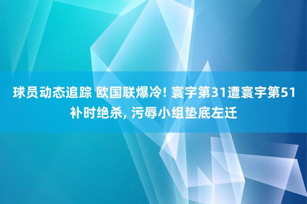 球员动态追踪 欧国联爆冷! 寰宇第31遭寰宇第51补时绝杀, 污辱小组垫底左迁