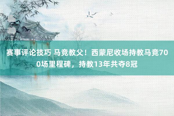 赛事评论技巧 马竞教父！西蒙尼收场持教马竞700场里程碑，持教13年共夺8冠