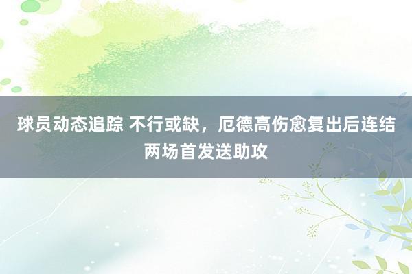 球员动态追踪 不行或缺，厄德高伤愈复出后连结两场首发送助攻