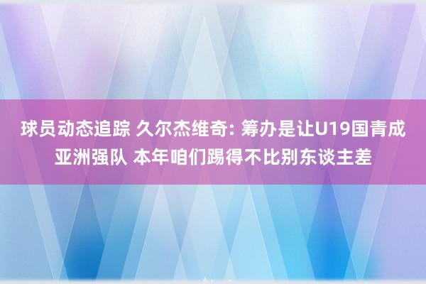 球员动态追踪 久尔杰维奇: 筹办是让U19国青成亚洲强队 本年咱们踢得不比别东谈主差