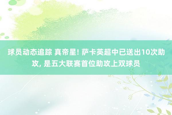 球员动态追踪 真帝星! 萨卡英超中已送出10次助攻, 是五大联赛首位助攻上双球员