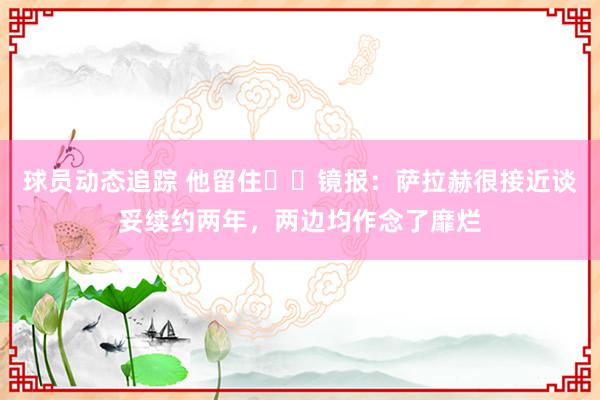 球员动态追踪 他留住⁉️镜报：萨拉赫很接近谈妥续约两年，两边均作念了靡烂