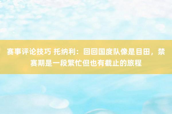 赛事评论技巧 托纳利：回回国度队像是目田，禁赛期是一段繁忙但也有截止的旅程