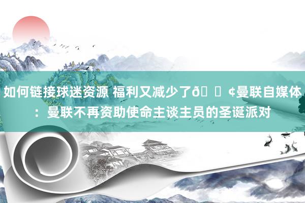 如何链接球迷资源 福利又减少了😢曼联自媒体：曼联不再资助使命主谈主员的圣诞派对