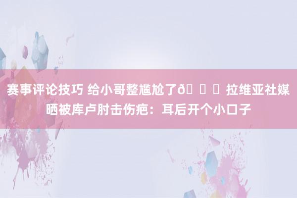 赛事评论技巧 给小哥整尴尬了😅拉维亚社媒晒被库卢肘击伤疤：耳后开个小口子