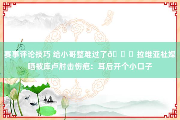 赛事评论技巧 给小哥整难过了😅拉维亚社媒晒被库卢肘击伤疤：耳后开个小口子