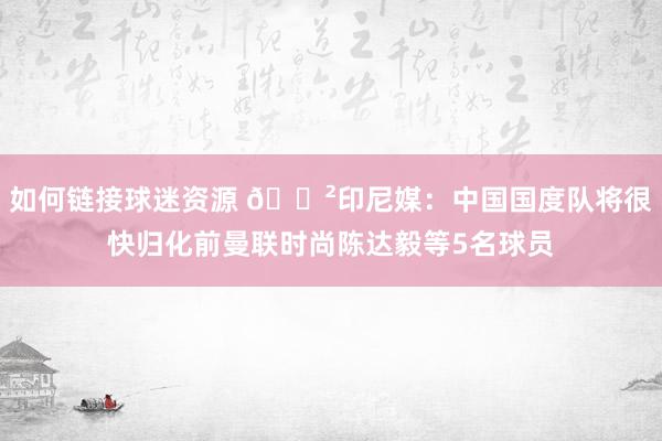 如何链接球迷资源 😲印尼媒：中国国度队将很快归化前曼联时尚陈达毅等5名球员