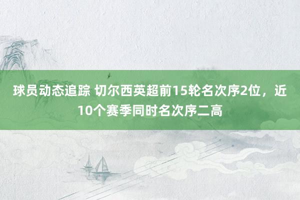 球员动态追踪 切尔西英超前15轮名次序2位，近10个赛季同时名次序二高