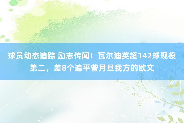 球员动态追踪 励志传闻！瓦尔迪英超142球现役第二，差8个追平曾月旦我方的欧文