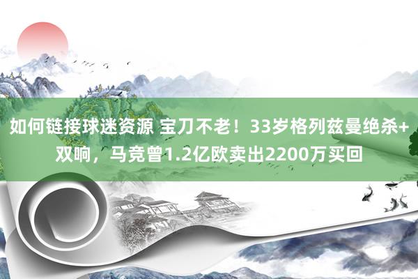 如何链接球迷资源 宝刀不老！33岁格列兹曼绝杀+双响，马竞曾1.2亿欧卖出2200万买回