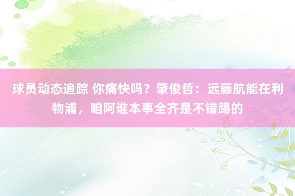 球员动态追踪 你痛快吗？肇俊哲：远藤航能在利物浦，咱阿谁本事全齐是不错踢的